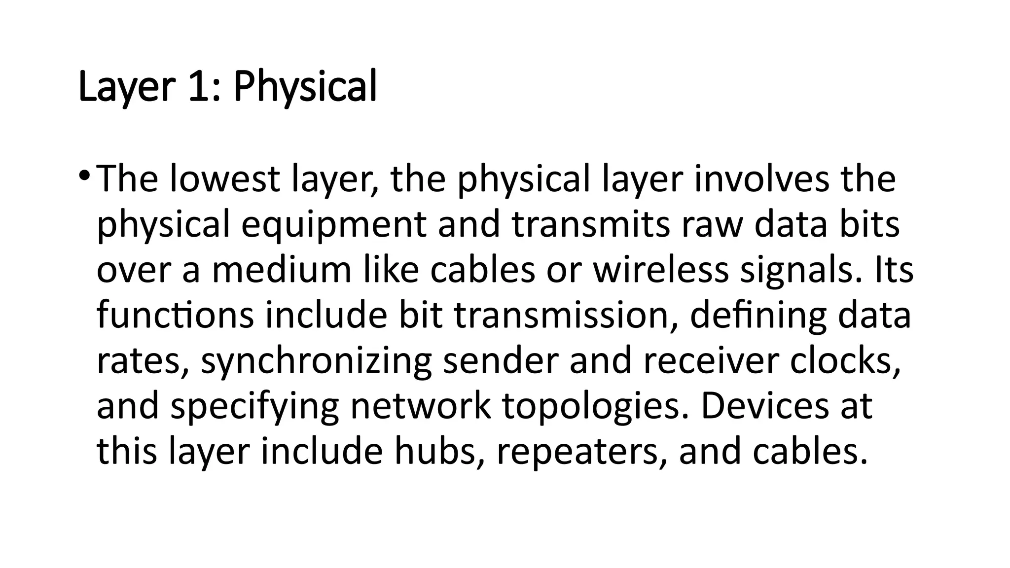 Layer 1: Physical
•The lowest layer, the physical layer involves the
physical equipment and transmits raw data bits
over a medium like cables or wireless signals. Its
functions include bit transmission, defining data
rates, synchronizing sender and receiver clocks,
and specifying network topologies. Devices at
this layer include hubs, repeaters, and cables.
 