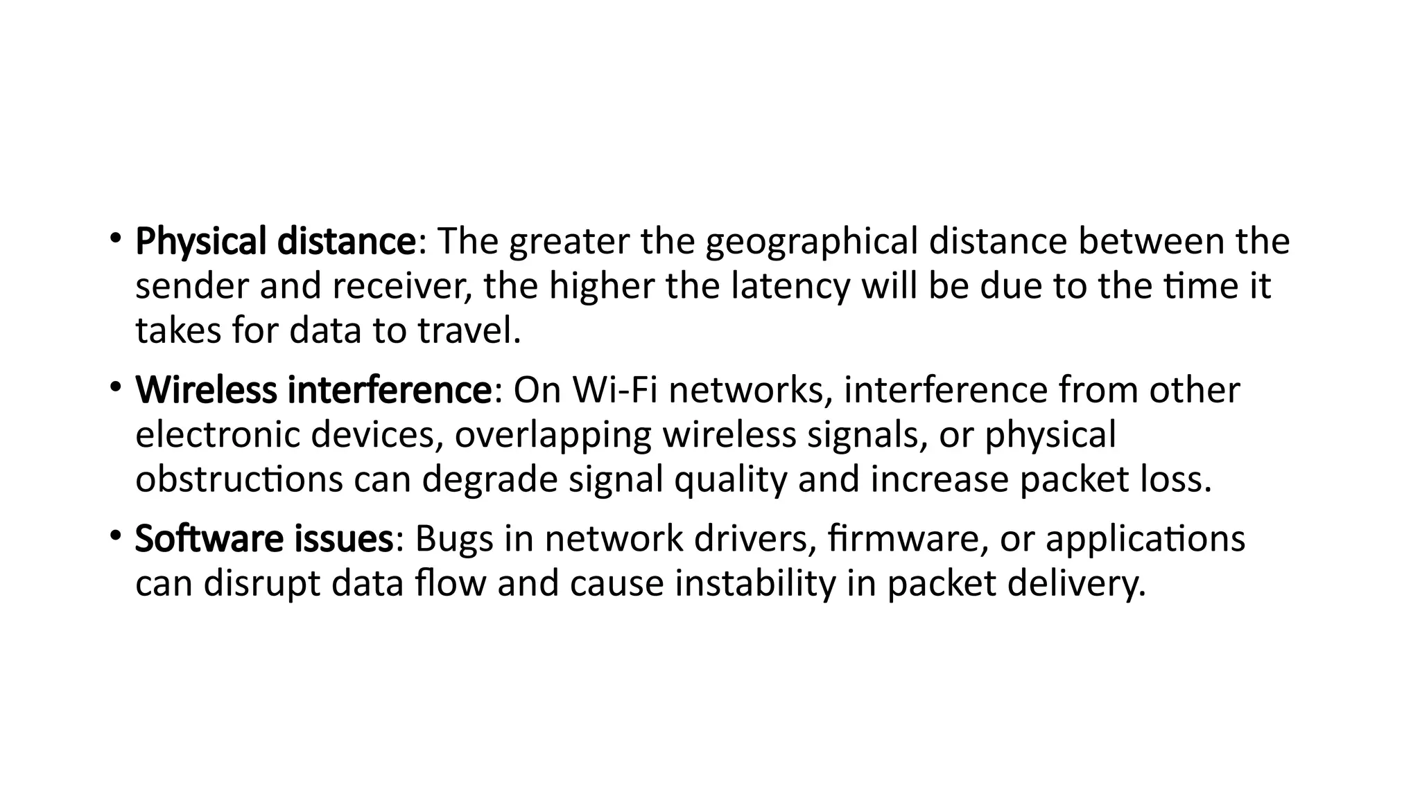 • Physical distance: The greater the geographical distance between the
sender and receiver, the higher the latency will be due to the time it
takes for data to travel.
• Wireless interference: On Wi-Fi networks, interference from other
electronic devices, overlapping wireless signals, or physical
obstructions can degrade signal quality and increase packet loss.
• Software issues: Bugs in network drivers, firmware, or applications
can disrupt data flow and cause instability in packet delivery.
 