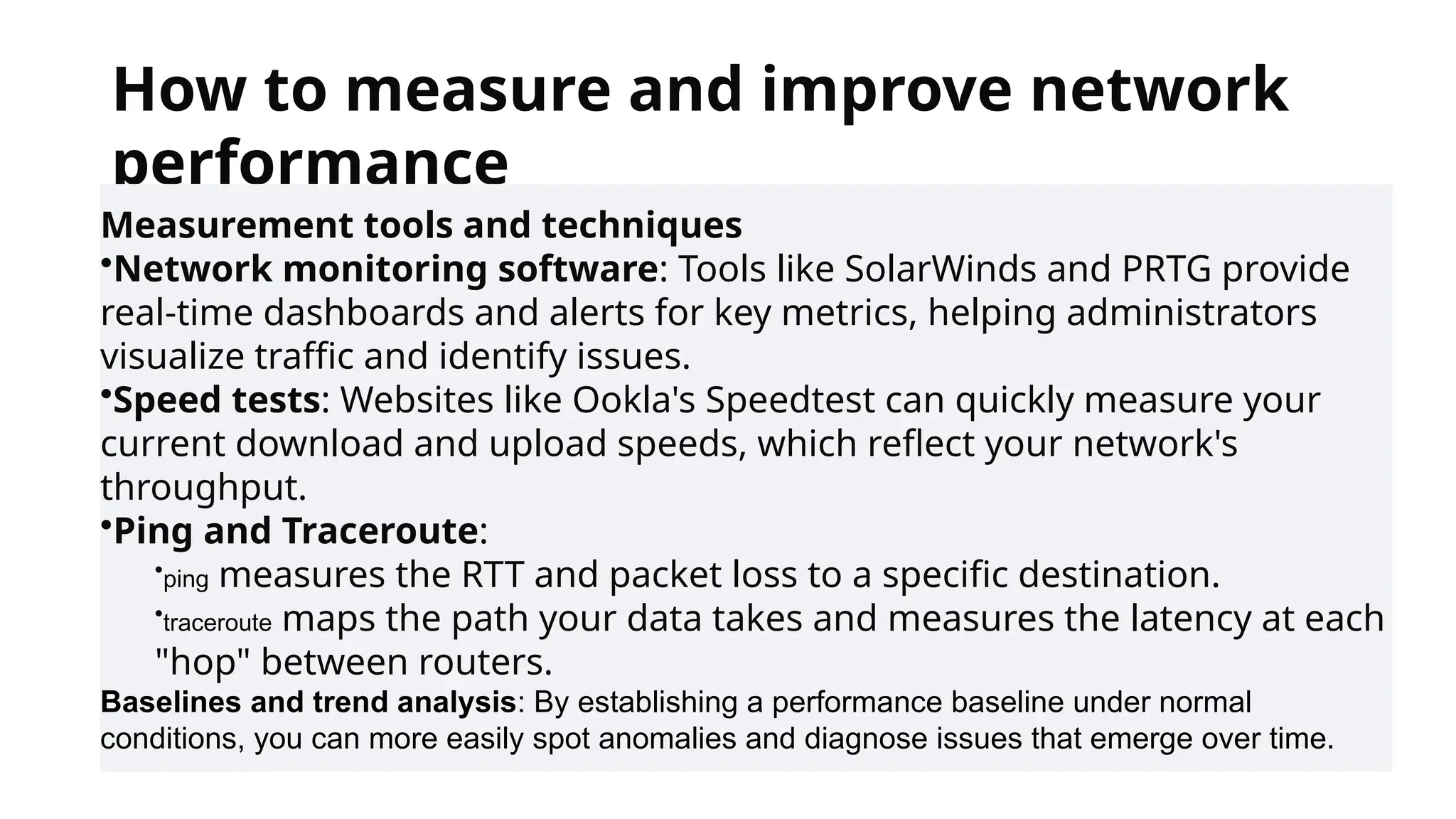 How to measure and improve network
performance
Measurement tools and techniques
•Network monitoring software: Tools like SolarWinds and PRTG provide
real-time dashboards and alerts for key metrics, helping administrators
visualize traffic and identify issues.
•Speed tests: Websites like Ookla's Speedtest can quickly measure your
current download and upload speeds, which reflect your network's
throughput.
•Ping and Traceroute:
•ping measures the RTT and packet loss to a specific destination.
•traceroute maps the path your data takes and measures the latency at each
"hop" between routers.
Baselines and trend analysis: By establishing a performance baseline under normal
conditions, you can more easily spot anomalies and diagnose issues that emerge over time.
 