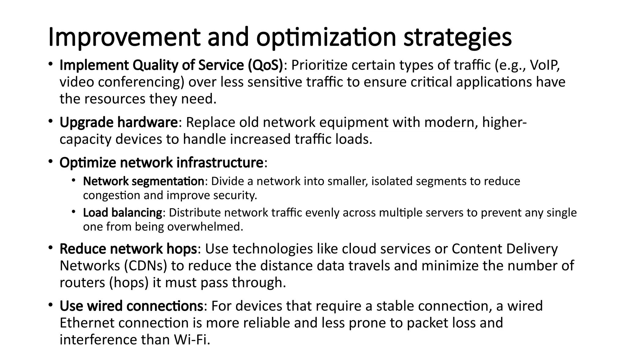 Improvement and optimization strategies
• Implement Quality of Service (QoS): Prioritize certain types of traffic (e.g., VoIP,
video conferencing) over less sensitive traffic to ensure critical applications have
the resources they need.
• Upgrade hardware: Replace old network equipment with modern, higher-
capacity devices to handle increased traffic loads.
• Optimize network infrastructure:
• Network segmentation: Divide a network into smaller, isolated segments to reduce
congestion and improve security.
• Load balancing: Distribute network traffic evenly across multiple servers to prevent any single
one from being overwhelmed.
• Reduce network hops: Use technologies like cloud services or Content Delivery
Networks (CDNs) to reduce the distance data travels and minimize the number of
routers (hops) it must pass through.
• Use wired connections: For devices that require a stable connection, a wired
Ethernet connection is more reliable and less prone to packet loss and
interference than Wi-Fi.
 