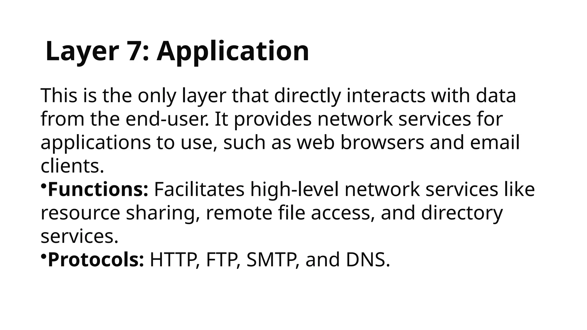 Layer 7: Application
This is the only layer that directly interacts with data
from the end-user. It provides network services for
applications to use, such as web browsers and email
clients.
•Functions: Facilitates high-level network services like
resource sharing, remote file access, and directory
services.
•Protocols: HTTP, FTP, SMTP, and DNS.
 