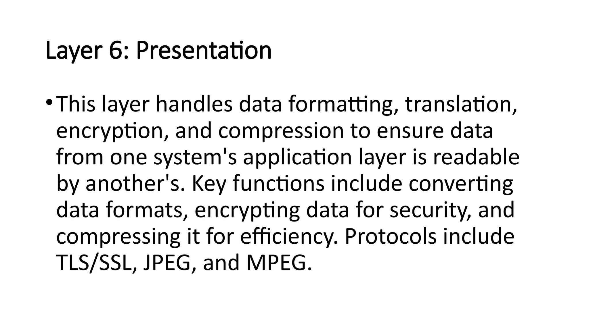 Layer 6: Presentation
•This layer handles data formatting, translation,
encryption, and compression to ensure data
from one system's application layer is readable
by another's. Key functions include converting
data formats, encrypting data for security, and
compressing it for efficiency. Protocols include
TLS/SSL, JPEG, and MPEG.
 