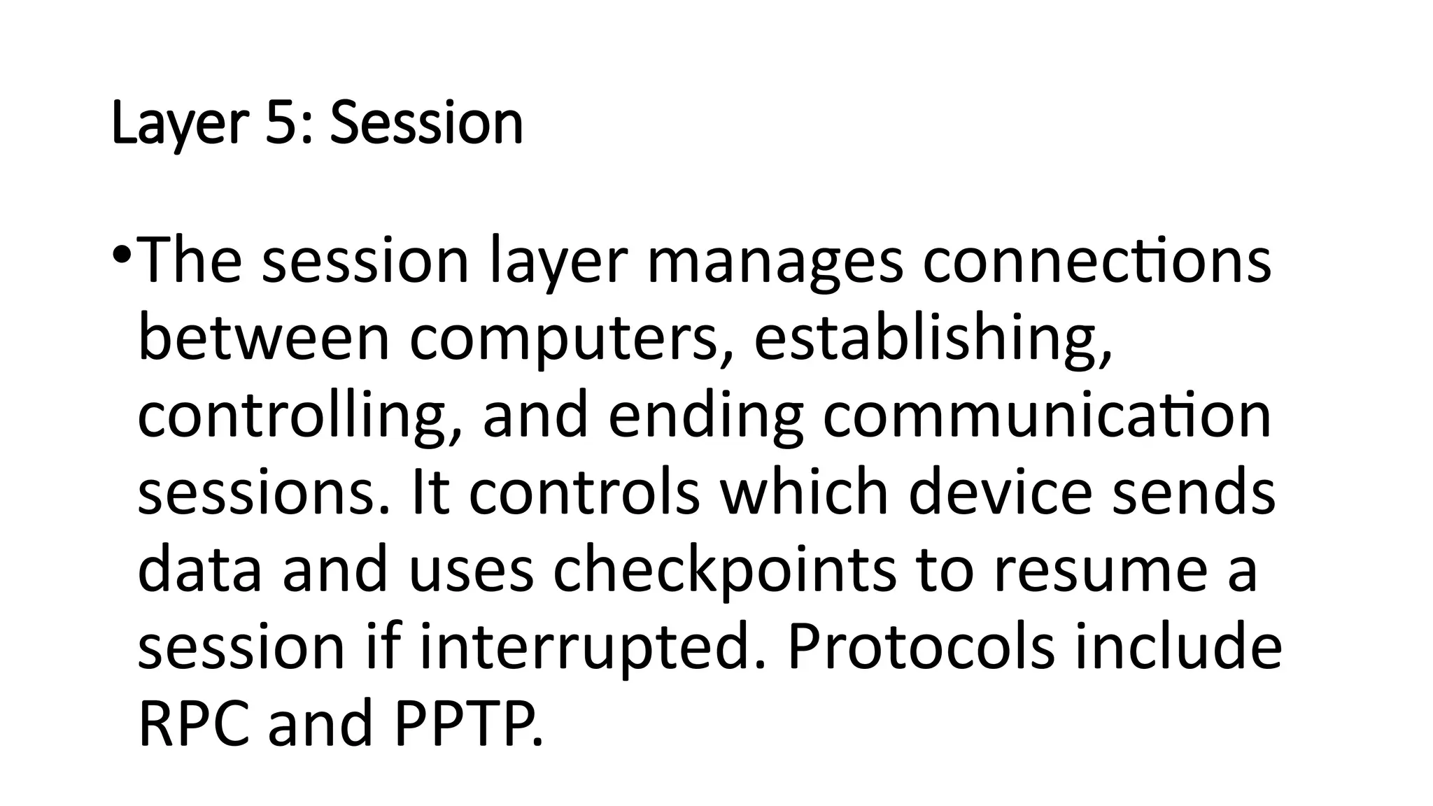 Layer 5: Session
•The session layer manages connections
between computers, establishing,
controlling, and ending communication
sessions. It controls which device sends
data and uses checkpoints to resume a
session if interrupted. Protocols include
RPC and PPTP.
 