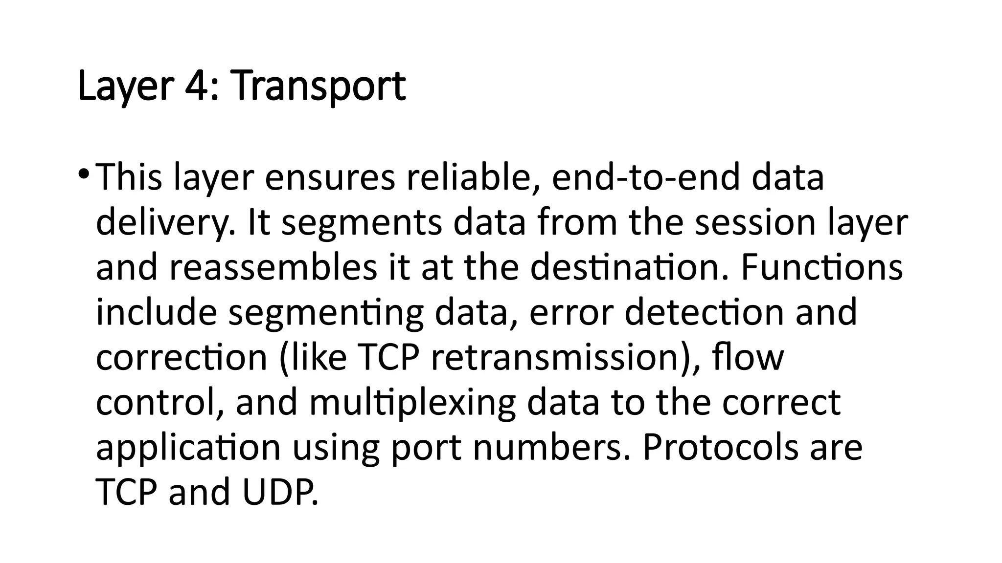 Layer 4: Transport
•This layer ensures reliable, end-to-end data
delivery. It segments data from the session layer
and reassembles it at the destination. Functions
include segmenting data, error detection and
correction (like TCP retransmission), flow
control, and multiplexing data to the correct
application using port numbers. Protocols are
TCP and UDP.
 