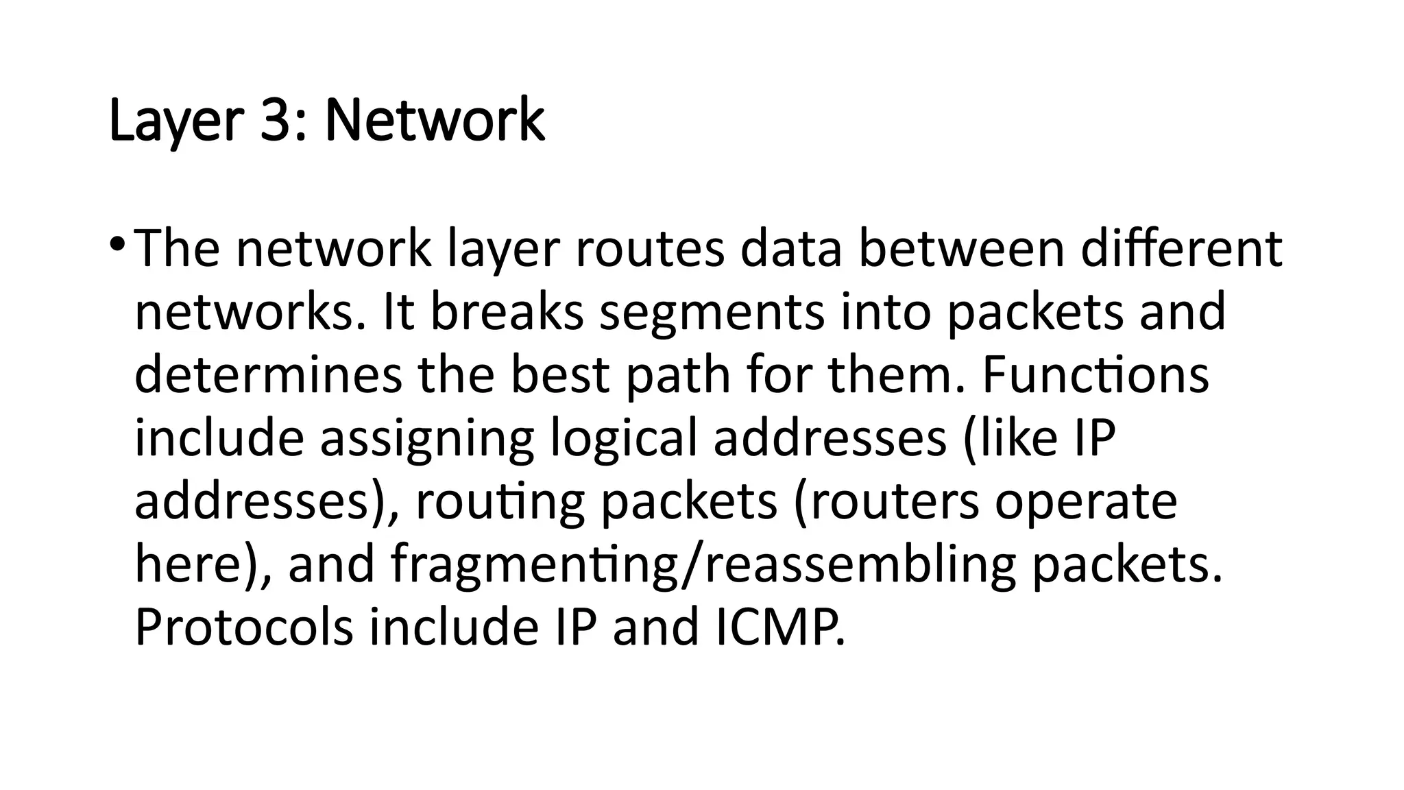 Layer 3: Network
•The network layer routes data between different
networks. It breaks segments into packets and
determines the best path for them. Functions
include assigning logical addresses (like IP
addresses), routing packets (routers operate
here), and fragmenting/reassembling packets.
Protocols include IP and ICMP.
 