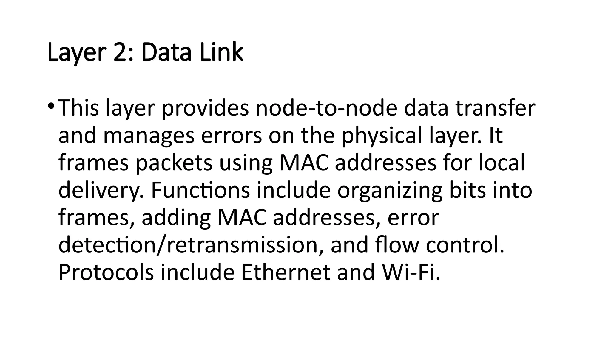 Layer 2: Data Link
•This layer provides node-to-node data transfer
and manages errors on the physical layer. It
frames packets using MAC addresses for local
delivery. Functions include organizing bits into
frames, adding MAC addresses, error
detection/retransmission, and flow control.
Protocols include Ethernet and Wi-Fi.
 