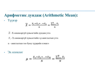 Арифметик дундаж (Arithmetic Mean):
• Түүвэр
• Эх олонлог
𝑋 =
𝑋1+𝑋2+…+𝑋𝑛
𝑛
= 𝑖=1
𝑛
𝑋𝑖
𝑛
𝜇 =
𝑋1+𝑋2+…+𝑋𝑁
𝑁
= 𝑖=1
𝑁
𝑋𝑖
𝑁
 