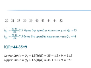 𝑖𝑄1
=
25∙10
100
=2.5 буюу 3-р эрэмбэд харгалзах утга 𝑄1 =35
𝑖𝑄3
=
75∙10
100
=7.5 буюу 8-р эрэмбэд харгалзах утга 𝑄3 =44
IQR=44-35=9
𝐿𝑜𝑤𝑒𝑟 𝐿𝑖𝑚𝑖𝑡 = 𝑄1 − 1.5 𝐼𝑄𝑅 = 35 − 1.5 ∗ 9 = 21.5
𝑈𝑝𝑝𝑒𝑟 𝐿𝑖𝑚𝑖𝑡 = 𝑄3 + 1.5 𝐼𝑄𝑅 = 44 + 1.5 ∗ 9 = 57.5
 