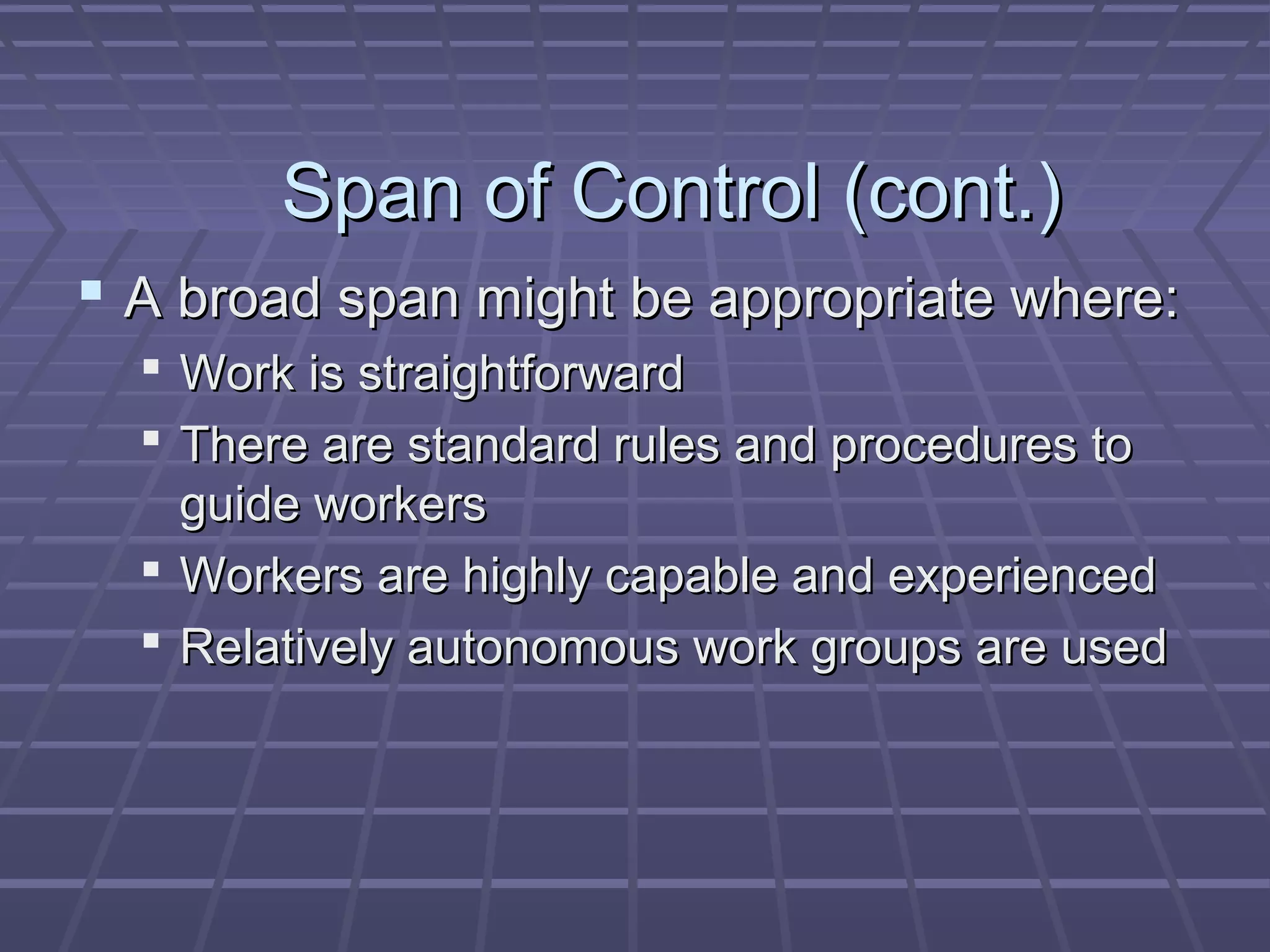Span of Control (cont.)Span of Control (cont.)
 A broad span might be appropriate where:A broad span might be appropriate where:
 Work is straightforwardWork is straightforward
 There are standard rules and procedures toThere are standard rules and procedures to
guide workersguide workers
 Workers are highly capable and experiencedWorkers are highly capable and experienced
 Relatively autonomous work groups are usedRelatively autonomous work groups are used
 
