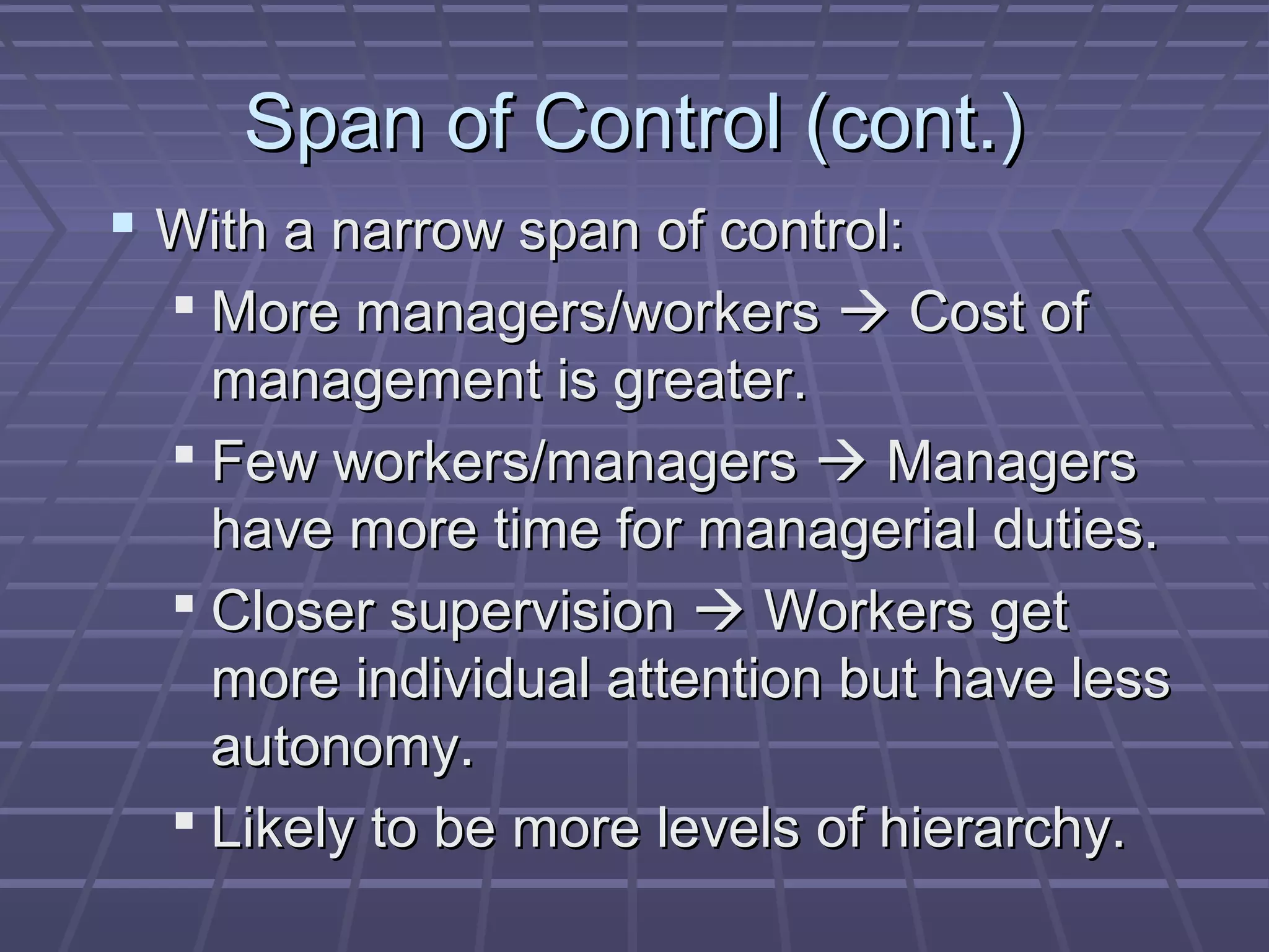 Span of Control (cont.)Span of Control (cont.)
 With a narrow span of control:With a narrow span of control:
 More managers/workersMore managers/workers  Cost ofCost of
management is greater.management is greater.
 Few workers/managersFew workers/managers  ManagersManagers
have more time for managerial duties.have more time for managerial duties.
 Closer supervisionCloser supervision  Workers getWorkers get
more individual attention but have lessmore individual attention but have less
autonomy.autonomy.
 Likely to be more levels of hierarchy.Likely to be more levels of hierarchy.
 