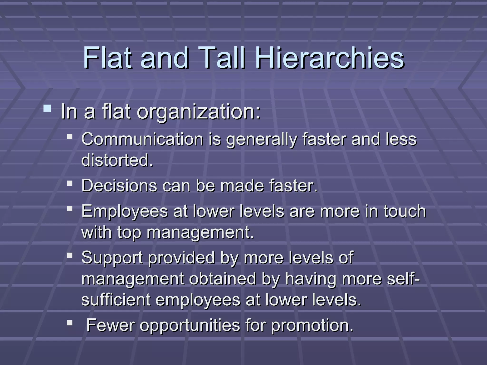 Flat and Tall HierarchiesFlat and Tall Hierarchies
 In a flat organization:In a flat organization:
 Communication is generally faster and lessCommunication is generally faster and less
distorted.distorted.
 Decisions can be made faster.Decisions can be made faster.
 Employees at lower levels are more in touchEmployees at lower levels are more in touch
with top management.with top management.
 Support provided by more levels ofSupport provided by more levels of
management obtained by having more self-management obtained by having more self-
sufficient employees at lower levels.sufficient employees at lower levels.
 Fewer opportunities for promotion.Fewer opportunities for promotion.
 