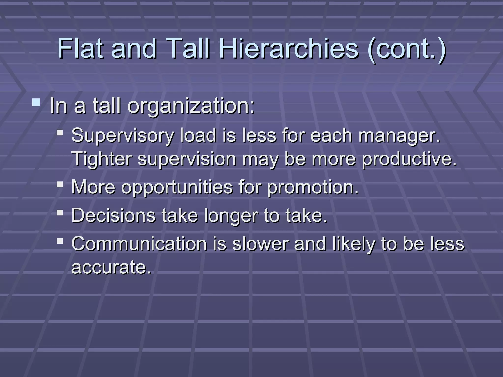 Flat and Tall Hierarchies (cont.)Flat and Tall Hierarchies (cont.)
 In a tall organization:In a tall organization:
 Supervisory load is less for each manager.Supervisory load is less for each manager.
Tighter supervision may be more productive.Tighter supervision may be more productive.
 More opportunities for promotion.More opportunities for promotion.
 Decisions take longer to take.Decisions take longer to take.
 Communication is slower and likely to be lessCommunication is slower and likely to be less
accurate.accurate.
 
