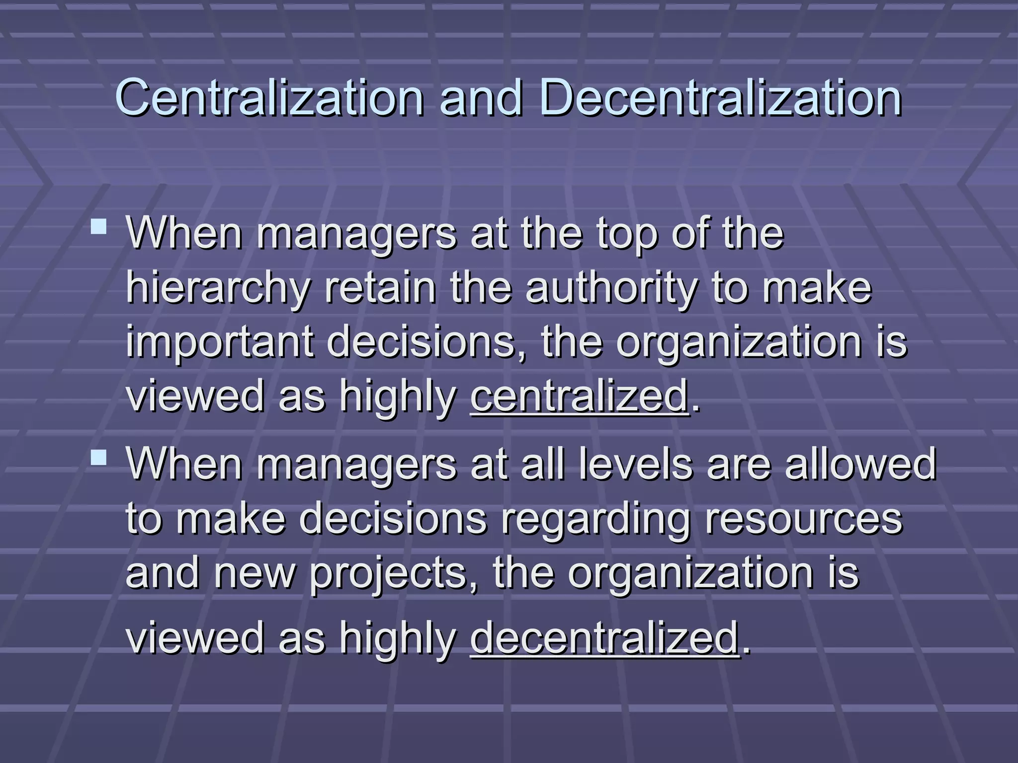 Centralization and DecentralizationCentralization and Decentralization
 When managers at the top of theWhen managers at the top of the
hierarchy retain the authority to makehierarchy retain the authority to make
important decisions, the organization isimportant decisions, the organization is
viewed as highlyviewed as highly centralizedcentralized..
 When managers at all levels are allowedWhen managers at all levels are allowed
to make decisions regarding resourcesto make decisions regarding resources
and new projects, the organization isand new projects, the organization is
viewed as highlyviewed as highly decentralizeddecentralized..
 