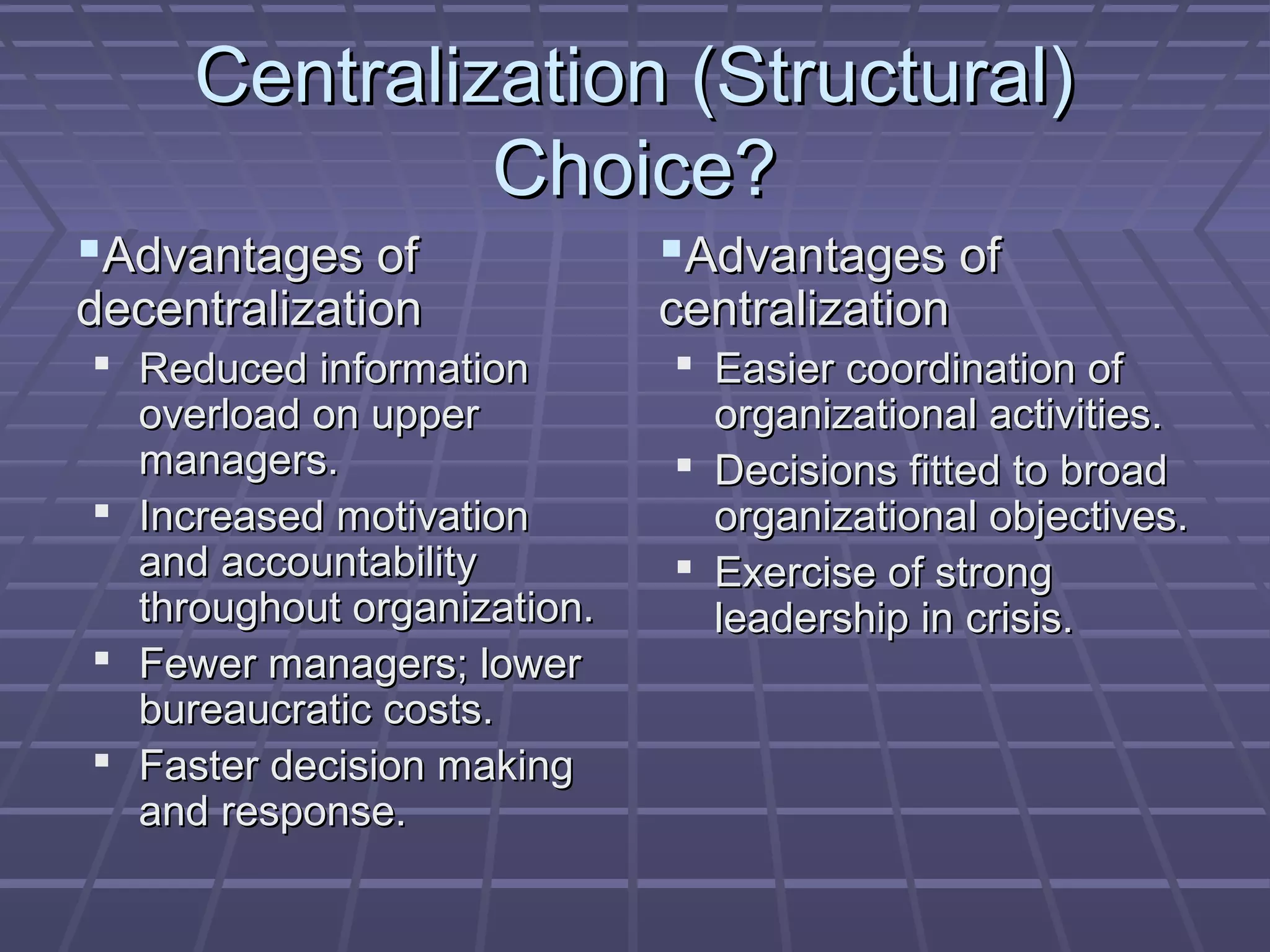 Centralization (Structural)Centralization (Structural)
Choice?Choice?
Advantages ofAdvantages of
decentralizationdecentralization
 Reduced informationReduced information
overload on upperoverload on upper
managers.managers.
 Increased motivationIncreased motivation
and accountabilityand accountability
throughout organization.throughout organization.
 Fewer managers; lowerFewer managers; lower
bureaucratic costs.bureaucratic costs.
 Faster decision makingFaster decision making
and response.and response.
Advantages ofAdvantages of
centralizationcentralization
 Easier coordination ofEasier coordination of
organizational activities.organizational activities.
 Decisions fitted to broadDecisions fitted to broad
organizational objectives.organizational objectives.
 Exercise of strongExercise of strong
leadership in crisis.leadership in crisis.
 