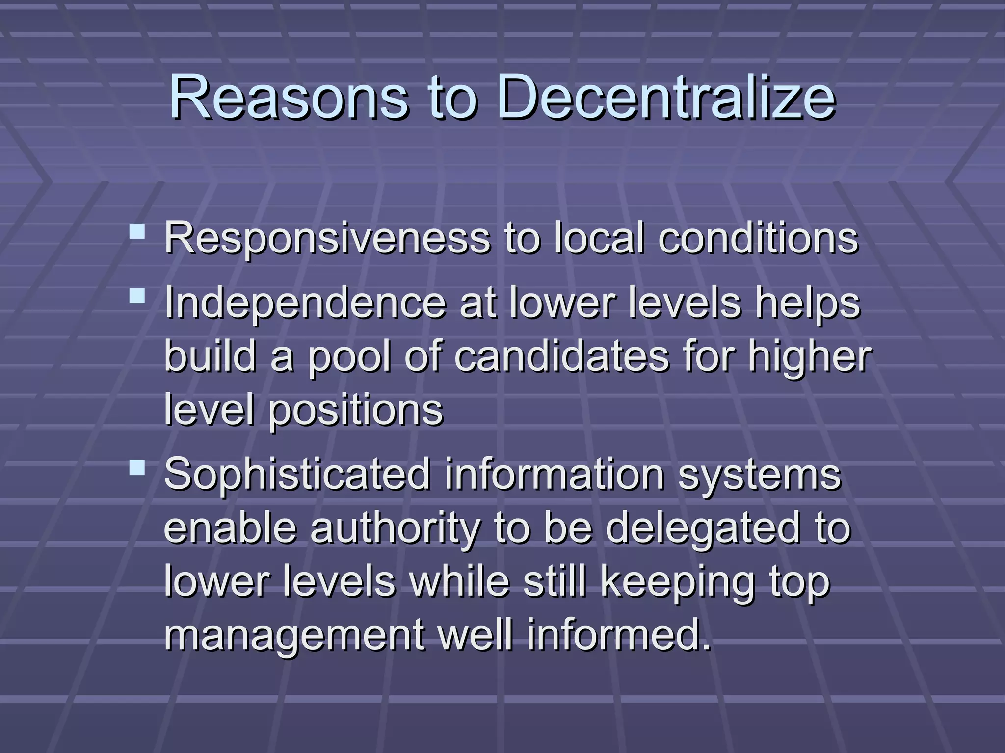 Reasons to DecentralizeReasons to Decentralize
 Responsiveness to local conditionsResponsiveness to local conditions
 Independence at lower levels helpsIndependence at lower levels helps
build a pool of candidates for higherbuild a pool of candidates for higher
level positionslevel positions
 Sophisticated information systemsSophisticated information systems
enable authority to be delegated toenable authority to be delegated to
lower levels while still keeping toplower levels while still keeping top
management well informed.management well informed.
 