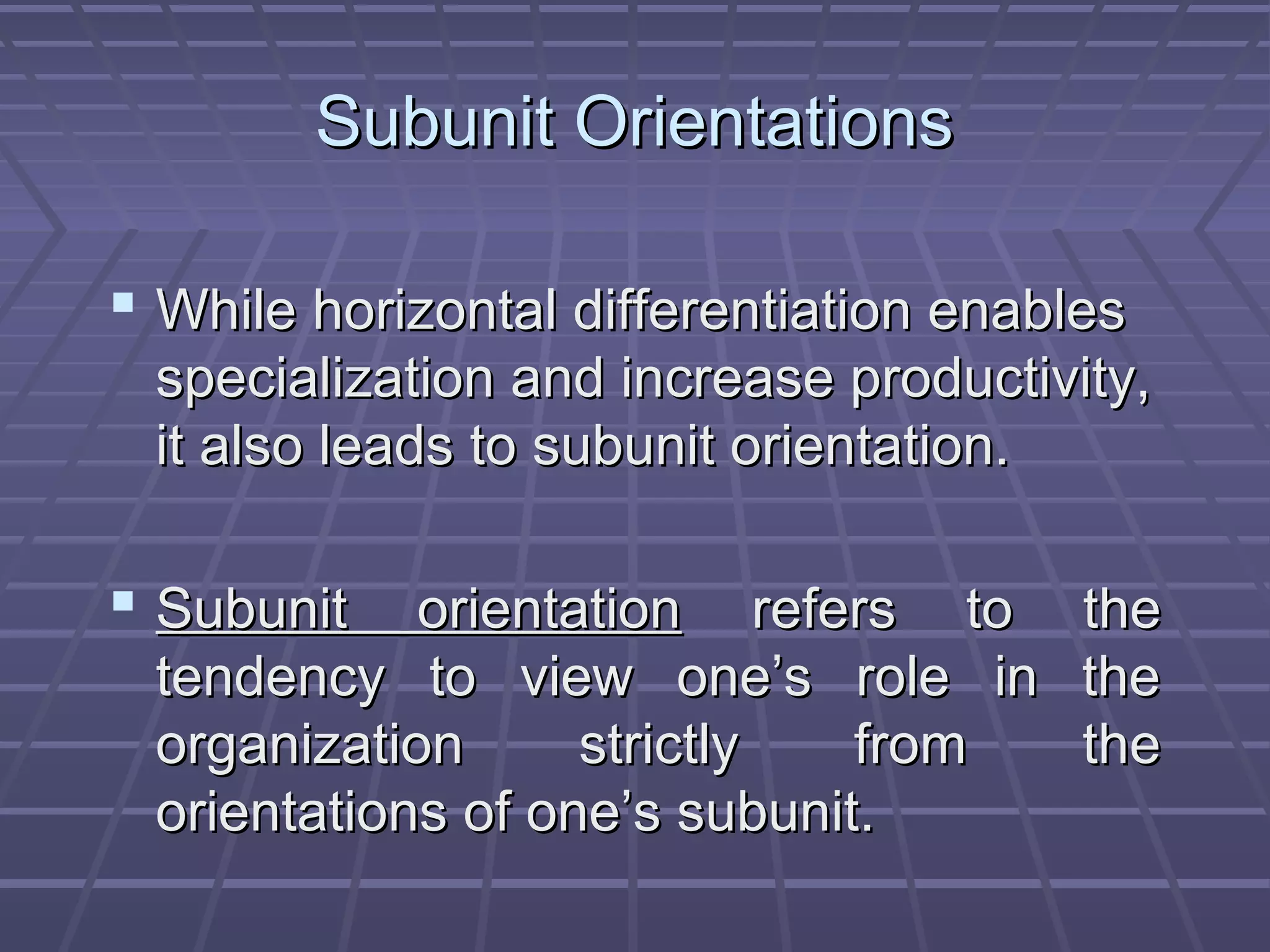 Subunit OrientationsSubunit Orientations
 While horizontal differentiation enablesWhile horizontal differentiation enables
specialization and increase productivity,specialization and increase productivity,
it also leads to subunit orientation.it also leads to subunit orientation.
 Subunit orientationSubunit orientation refers to therefers to the
tendency to view one’s role in thetendency to view one’s role in the
organization strictly from theorganization strictly from the
orientations of one’s subunit.orientations of one’s subunit.
 