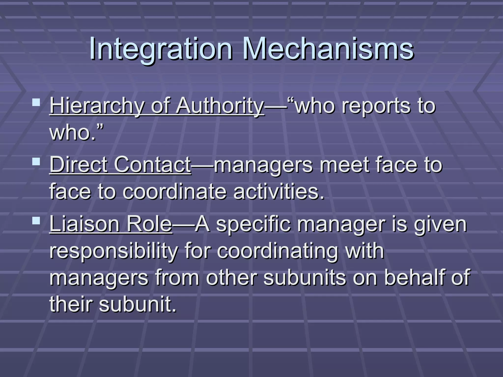 Integration MechanismsIntegration Mechanisms
 Hierarchy of AuthorityHierarchy of Authority—“who reports to—“who reports to
who.”who.”
 Direct ContactDirect Contact—managers meet face to—managers meet face to
face to coordinate activities.face to coordinate activities.
 Liaison RoleLiaison Role—A specific manager is given—A specific manager is given
responsibility for coordinating withresponsibility for coordinating with
managers from other subunits on behalf ofmanagers from other subunits on behalf of
their subunit.their subunit.
 