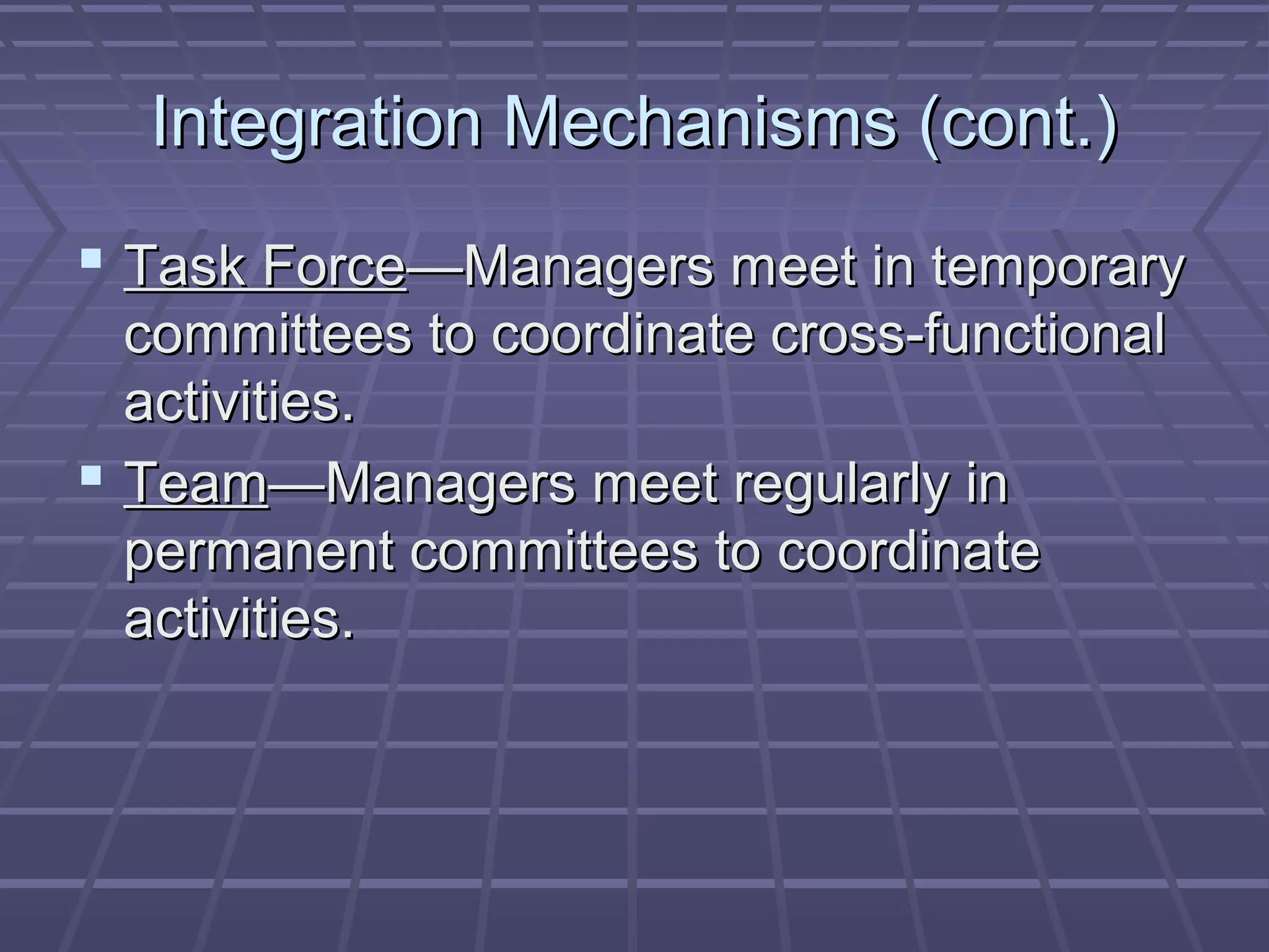 Integration Mechanisms (cont.)Integration Mechanisms (cont.)
 Task ForceTask Force—Managers meet in temporary—Managers meet in temporary
committees to coordinate cross-functionalcommittees to coordinate cross-functional
activities.activities.
 TeamTeam—Managers meet regularly in—Managers meet regularly in
permanent committees to coordinatepermanent committees to coordinate
activities.activities.
 