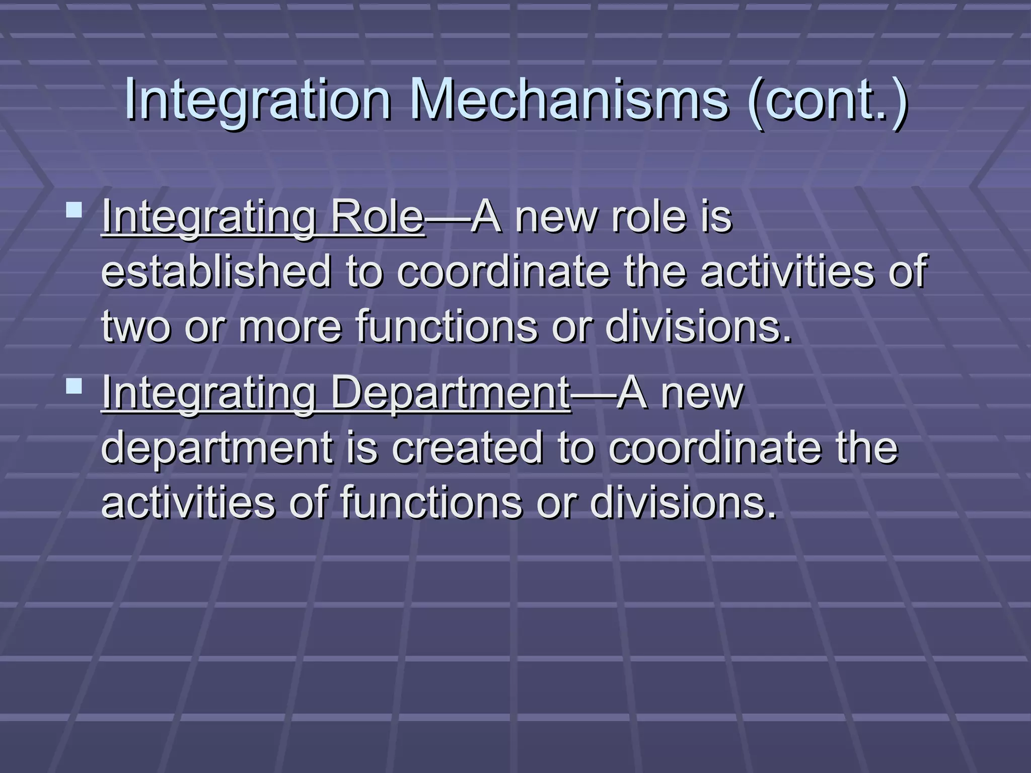 Integration Mechanisms (cont.)Integration Mechanisms (cont.)
 Integrating RoleIntegrating Role—A new role is—A new role is
established to coordinate the activities ofestablished to coordinate the activities of
two or more functions or divisions.two or more functions or divisions.
 Integrating DepartmentIntegrating Department—A new—A new
department is created to coordinate thedepartment is created to coordinate the
activities of functions or divisions.activities of functions or divisions.
 