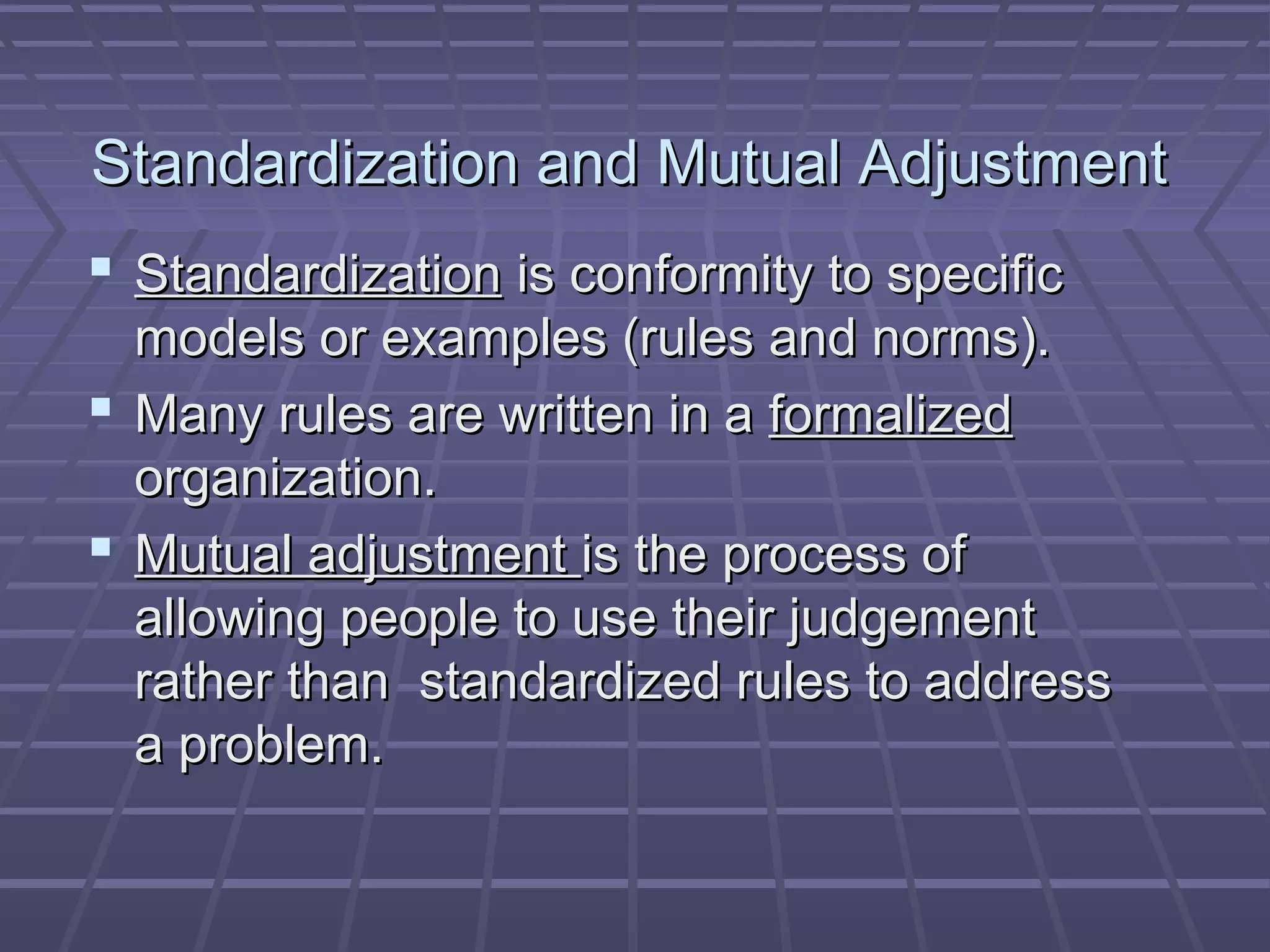 Standardization and Mutual AdjustmentStandardization and Mutual Adjustment
 StandardizationStandardization is conformity to specificis conformity to specific
models or examples (rules and norms).models or examples (rules and norms).
 Many rules are written in aMany rules are written in a formalizedformalized
organization.organization.
 Mutual adjustmentMutual adjustment is the process ofis the process of
allowing people to use their judgementallowing people to use their judgement
rather than standardized rules to addressrather than standardized rules to address
a problem.a problem.
 