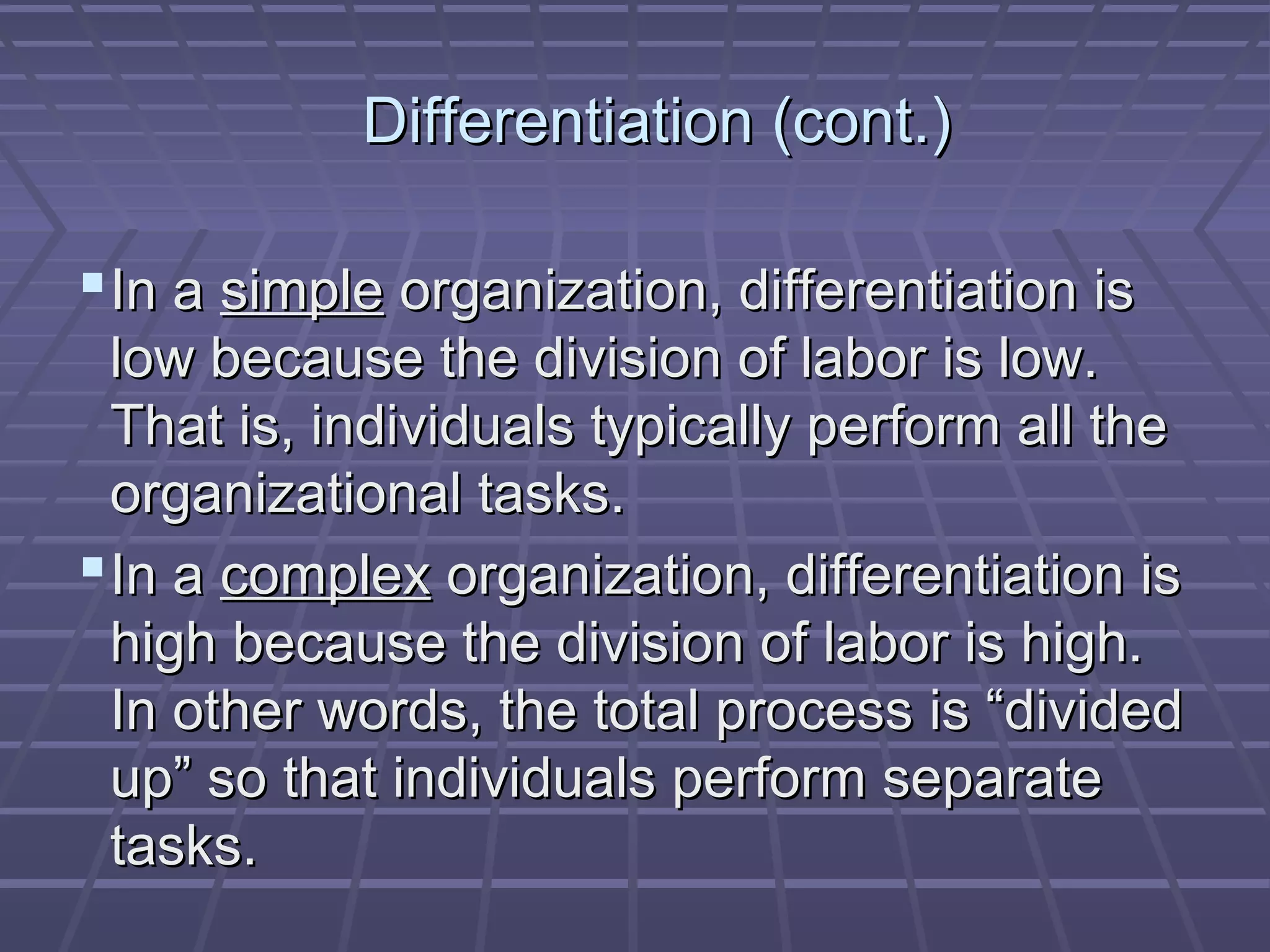 Differentiation (cont.)Differentiation (cont.)
In aIn a simplesimple organization, differentiation isorganization, differentiation is
low because the division of labor is low.low because the division of labor is low.
That is, individuals typically perform all theThat is, individuals typically perform all the
organizational tasks.organizational tasks.
In aIn a complexcomplex organization, differentiation isorganization, differentiation is
high because the division of labor is high.high because the division of labor is high.
In other words, the total process is “dividedIn other words, the total process is “divided
up” so that individuals perform separateup” so that individuals perform separate
tasks.tasks.
 
