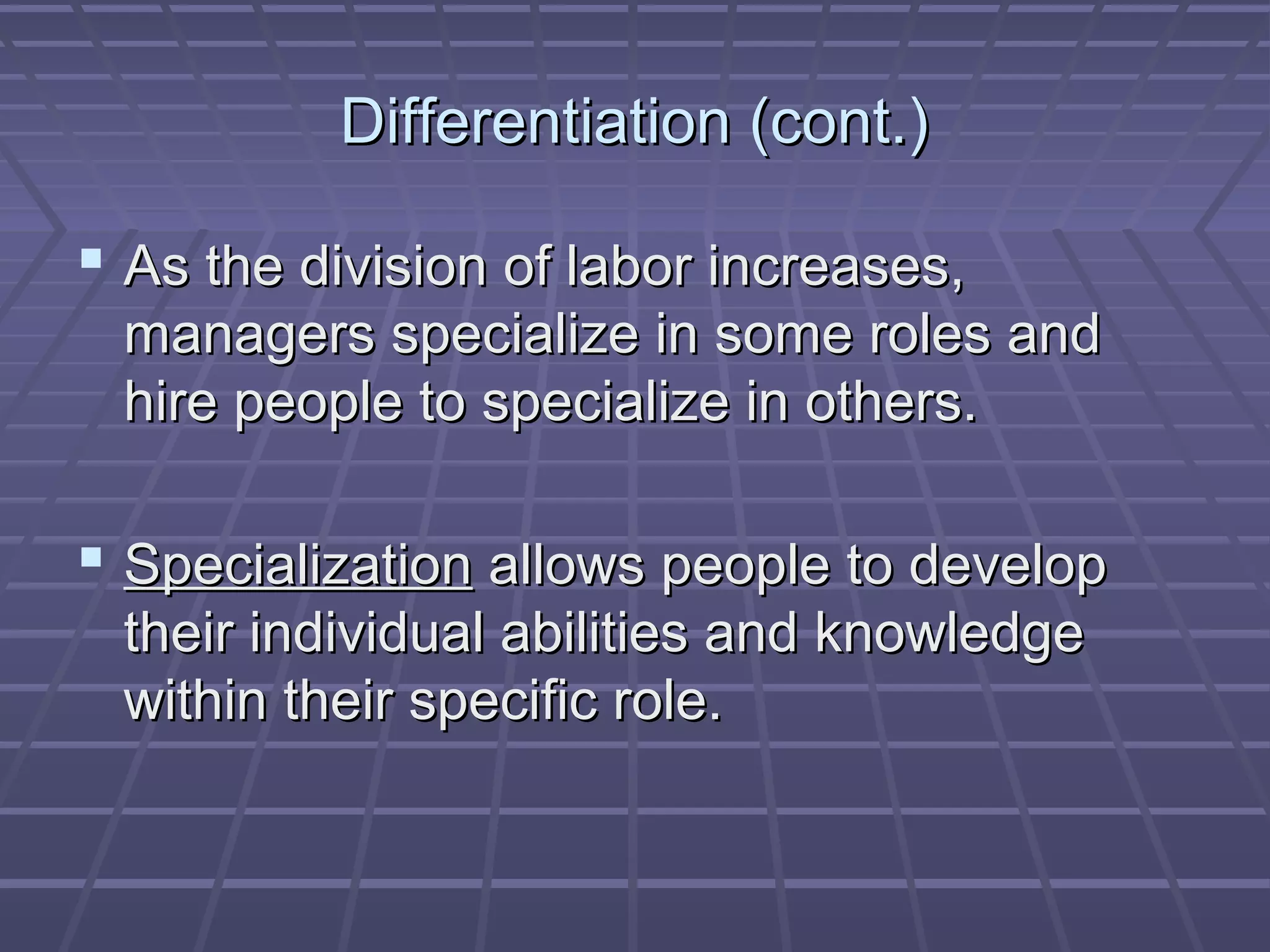 Differentiation (cont.)Differentiation (cont.)
 As the division of labor increases,As the division of labor increases,
managers specialize in some roles andmanagers specialize in some roles and
hire people to specialize in others.hire people to specialize in others.
 SpecializationSpecialization allows people to developallows people to develop
their individual abilities and knowledgetheir individual abilities and knowledge
within their specific role.within their specific role.
 