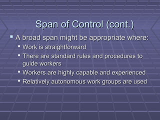 Span of Control (cont.)Span of Control (cont.)
 A broad span might be appropriate where:A broad span might be appropriate where:
 Work is straightforwardWork is straightforward
 There are standard rules and procedures toThere are standard rules and procedures to
guide workersguide workers
 Workers are highly capable and experiencedWorkers are highly capable and experienced
 Relatively autonomous work groups are usedRelatively autonomous work groups are used
 
