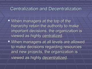Centralization and DecentralizationCentralization and Decentralization
 When managers at the top of theWhen managers at the top of the
hierarchy retain the authority to makehierarchy retain the authority to make
important decisions, the organization isimportant decisions, the organization is
viewed as highlyviewed as highly centralizedcentralized..
 When managers at all levels are allowedWhen managers at all levels are allowed
to make decisions regarding resourcesto make decisions regarding resources
and new projects, the organization isand new projects, the organization is
viewed as highlyviewed as highly decentralizeddecentralized..
 