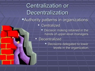 Centralization orCentralization or
DecentralizationDecentralization
Authority patterns in organizations:Authority patterns in organizations:
 CentralizedCentralized
 Decision making retained in theDecision making retained in the
hands of upper-level managers.hands of upper-level managers.
 DecentralizedDecentralized
 Decisions delegated to lowerDecisions delegated to lower
levels in the organization.levels in the organization.
 