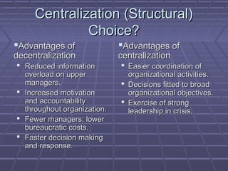 Centralization (Structural)Centralization (Structural)
Choice?Choice?
Advantages ofAdvantages of
decentralizationdecentralization
 Reduced informationReduced information
overload on upperoverload on upper
managers.managers.
 Increased motivationIncreased motivation
and accountabilityand accountability
throughout organization.throughout organization.
 Fewer managers; lowerFewer managers; lower
bureaucratic costs.bureaucratic costs.
 Faster decision makingFaster decision making
and response.and response.
Advantages ofAdvantages of
centralizationcentralization
 Easier coordination ofEasier coordination of
organizational activities.organizational activities.
 Decisions fitted to broadDecisions fitted to broad
organizational objectives.organizational objectives.
 Exercise of strongExercise of strong
leadership in crisis.leadership in crisis.
 
