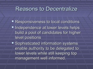 Reasons to DecentralizeReasons to Decentralize
 Responsiveness to local conditionsResponsiveness to local conditions
 Independence at lower levels helpsIndependence at lower levels helps
build a pool of candidates for higherbuild a pool of candidates for higher
level positionslevel positions
 Sophisticated information systemsSophisticated information systems
enable authority to be delegated toenable authority to be delegated to
lower levels while still keeping toplower levels while still keeping top
management well informed.management well informed.
 