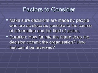 Factors to ConsiderFactors to Consider
 Make sure decisions are made by peopleMake sure decisions are made by people
who are as close as possible to the sourcewho are as close as possible to the source
of information and the field of action.of information and the field of action.
 Duration: How far into the future does theDuration: How far into the future does the
decision commit the organization? Howdecision commit the organization? How
fast can it be reversed?fast can it be reversed?
 