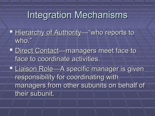 Integration MechanismsIntegration Mechanisms
 Hierarchy of AuthorityHierarchy of Authority—“who reports to—“who reports to
who.”who.”
 Direct ContactDirect Contact—managers meet face to—managers meet face to
face to coordinate activities.face to coordinate activities.
 Liaison RoleLiaison Role—A specific manager is given—A specific manager is given
responsibility for coordinating withresponsibility for coordinating with
managers from other subunits on behalf ofmanagers from other subunits on behalf of
their subunit.their subunit.
 
