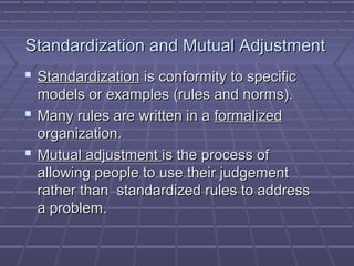 Standardization and Mutual AdjustmentStandardization and Mutual Adjustment
 StandardizationStandardization is conformity to specificis conformity to specific
models or examples (rules and norms).models or examples (rules and norms).
 Many rules are written in aMany rules are written in a formalizedformalized
organization.organization.
 Mutual adjustmentMutual adjustment is the process ofis the process of
allowing people to use their judgementallowing people to use their judgement
rather than standardized rules to addressrather than standardized rules to address
a problem.a problem.
 