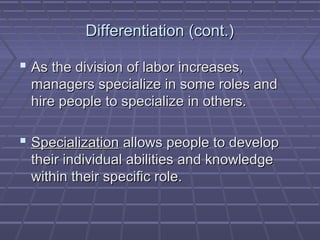 Differentiation (cont.)Differentiation (cont.)
 As the division of labor increases,As the division of labor increases,
managers specialize in some roles andmanagers specialize in some roles and
hire people to specialize in others.hire people to specialize in others.
 SpecializationSpecialization allows people to developallows people to develop
their individual abilities and knowledgetheir individual abilities and knowledge
within their specific role.within their specific role.
 
