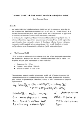 Lecture 4 (Part C) – Radio Channel Characteristics-Empirical Models
Prof. Zhanyang Zhang
Remarks:
• The Radio Link Range equations so far we studied is to provide a means for prediction path
loss for a particular application environment (such as Free Space or Two Ray models). It is
useful to start a system design for initial system layout. But is very limited in its applications
in real world environments (such as, urban and complex landscapes).
• In most cases, the complexity of the environments and the numbers of signal paths make it
extreme difficult if not impossible to relay on solely on these analytical models to predict or
approximate the signal propagation patterns. In the wireless industry, the most widely used
propagation models are derived from measured data which include the effects of terrain
profile and some general characteristics of land use (builds and constructions).
4.1 The Okumura Model
One of the most successful early models for the urban land mobile propagation environment
was proposed by Okumura which provides a extensive measurement taken in Tokyo. This
model has provides better measurement for these conditions:
• Range span: 1 to 100 km
• Frequency range: 100 to 1920 MHz
• Accurate to around: 10 dB to 14 dB
Okumura model is a pure statistical measurement model. It is difficult to incorporate into
computer based design tools as a set of algorithms. Hata model is an analytical model that
gives formulas as approximations to Okumura’s curves, so that it can be suited for computer
implementation.
 