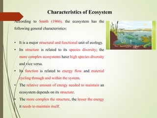 Characteristics of Ecosystem
According to Smith (1966), the ecosystem has the
following general characteristics:
• It is a major structural and functional unit of ecology.
• Its structure is related to its species diversity; the
more complex ecosystems have high species diversity
and vice versa.
• Its function is related to energy flow and material
cycling through and within the system.
• The relative amount of energy needed to maintain an
ecosystem depends on its structure.
• The more complex the structure, the lesser the energy
it needs to maintain itself.
 
