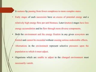 • It matures by passing from fewer complexes to more complex states.
• Early stages of each succession have an excess of potential energy and a
relatively high energy flow per unit biomass. Later (mature) stages have less
energy accumulation and its flow through more diverse components.
• Both the environment and the energy fixation in any given ecosystem are
limited and cannot be exceeded without causing serious undesirable effects.
• Alternations in the environment represent selective pressures upon the
population to which it must adjust.
• Organisms which are unable to adjust to the changed environment must
necessarily vanish.
 