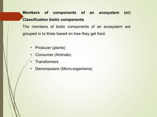 Members of components of an ecosystem (or)
Classification biotic components
The members of biotic components of an ecosystem are
grouped in to three based on how they get food.
• Producer (plants)
• Consumer (Animals)
• Transformers
• Decomposers (Micro-organisms)
 