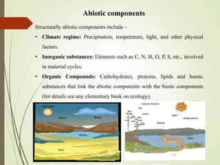Abiotic components
Structurally abiotic components include –
• Climate regime: Precipitation, temperature, light, and other physical
factors.
• Inorganic substances: Elements such as C, N, H, O, P, S, etc., involved
in material cycles.
• Organic Compounds: Carbohydrates, proteins, lipids and humic
substances that link the abiotic components with the biotic components
(for details see any elementary book on ecology).
 