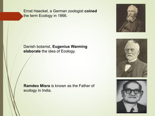Ernst Haeckel, a German zoologist coined
the term Ecology in 1866.
Danish botanist, Eugenius Warming
elaborate the idea of Ecology.
Ramdeo Misra is known as the Father of
ecology in India.
 