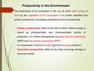 Productivity in the Environment
The productivity of an ecosystem is the rate at which solar energy is
fixed by the vegetation of the ecosystem; it is further classified into
primary productivity, secondary productivity and net productivity.
• Primary productivity refers to the rate at which radiant energy is
stored by photosynthetic and chemosynthetic activity of
producers; it is further distinguished as gross primary productivity
(GPP) and net primary productivity (NPP).
• It is expressed in terms of weight (g/m2/yr) or energy (kcal/m2).
• Secondary productivity refers to the rates of energy storage at
consumer levels.
 