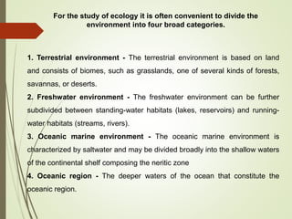 For the study of ecology it is often convenient to divide the
environment into four broad categories.
1. Terrestrial environment - The terrestrial environment is based on land
and consists of biomes, such as grasslands, one of several kinds of forests,
savannas, or deserts.
2. Freshwater environment - The freshwater environment can be further
subdivided between standing-water habitats (lakes, reservoirs) and running-
water habitats (streams, rivers).
3. Oceanic marine environment - The oceanic marine environment is
characterized by saltwater and may be divided broadly into the shallow waters
of the continental shelf composing the neritic zone
4. Oceanic region - The deeper waters of the ocean that constitute the
oceanic region.
 
