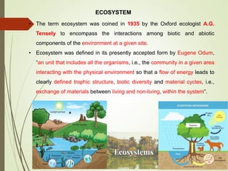 ECOSYSTEM
• The term ecosystem was coined in 1935 by the Oxford ecologist A.G.
Tensely to encompass the interactions among biotic and abiotic
components of the environment at a given site.
• Ecosystem was defined in its presently accepted form by Eugene Odum,
“an unit that includes all the organisms, i.e., the community in a given area
interacting with the physical environment so that a flow of energy leads to
clearly defined trophic structure, biotic diversity and material cycles, i.e.,
exchange of materials between living and non-living, within the system”.
 