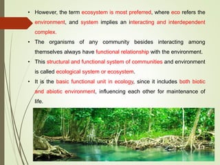 • However, the term ecosystem is most preferred, where eco refers the
environment, and system implies an interacting and interdependent
complex.
• The organisms of any community besides interacting among
themselves always have functional relationship with the environment.
• This structural and functional system of communities and environment
is called ecological system or ecosystem.
• It is the basic functional unit in ecology, since it includes both biotic
and abiotic environment, influencing each other for maintenance of
life.
 