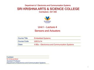Course Title Embedded Systems
Course Code 22ECU14
Class II BSc - Electronics and Communication Systems
Facilitator
Dr.S.Devendiran
Assistant Professor
Department of Electronics and Communication Systems
Department of Electronics and Communication Systems
SRI KRISHNA ARTS & SCIENCE COLLEGE
Coimbatore - 641 008
1
Unit I - Lecture 4
Sensors and Actuators
 