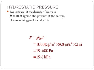 HYDROSTATIC PRESSURE
 For instance, if the density of water is
ρ = 1000 kg/m3
, the pressure at the bottom
of a swimming pool 2 m deep is:
3 2
1000kg/m 9.8m/s 2m
19,600Pa
19.6kPa
P gd


  


 