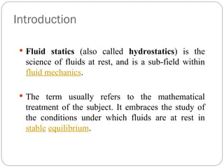 Introduction
 Fluid statics (also called hydrostatics) is the
science of fluids at rest, and is a sub-field within
fluid mechanics.
 The term usually refers to the mathematical
treatment of the subject. It embraces the study of
the conditions under which fluids are at rest in
stable equilibrium.
 