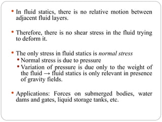  In fluid statics, there is no relative motion between
adjacent fluid layers.
 Therefore, there is no shear stress in the fluid trying
to deform it.
 The only stress in fluid statics is normal stress
 Normal stress is due to pressure
 Variation of pressure is due only to the weight of
the fluid → fluid statics is only relevant in presence
of gravity fields.
 Applications: Forces on submerged bodies, water
dams and gates, liquid storage tanks, etc.
 