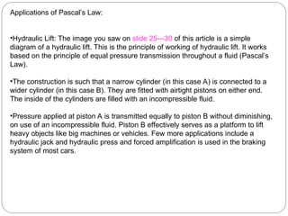 Applications of Pascal’s Law:
•Hydraulic Lift: The image you saw on slide 25---30 of this article is a simple
diagram of a hydraulic lift. This is the principle of working of hydraulic lift. It works
based on the principle of equal pressure transmission throughout a fluid (Pascal’s
Law).
•The construction is such that a narrow cylinder (in this case A) is connected to a
wider cylinder (in this case B). They are fitted with airtight pistons on either end.
The inside of the cylinders are filled with an incompressible fluid.
•Pressure applied at piston A is transmitted equally to piston B without diminishing,
on use of an incompressible fluid. Piston B effectively serves as a platform to lift
heavy objects like big machines or vehicles. Few more applications include a
hydraulic jack and hydraulic press and forced amplification is used in the braking
system of most cars.
 